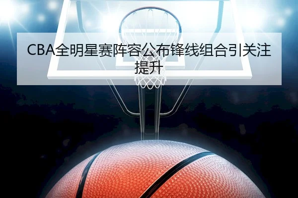 CBA全明星赛阵容公布锋线组合引关注提升（GHGroup）